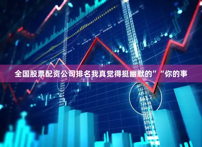 全国股票配资公司排名我真觉得挺幽默的”“你的事
