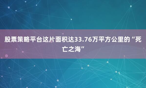 股票策略平台这片面积达33.76万平方公里的“死亡之海”