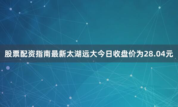 股票配资指南最新太湖远大今日收盘价为28.04元